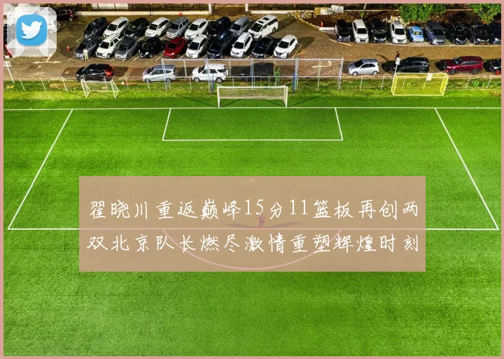 翟晓川重返巅峰15分11篮板再创两双北京队长燃尽激情重塑辉煌时刻