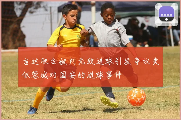 吉达联合被判无效进球引发争议类似蓉城对国安的进球事件