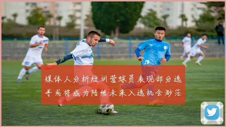 媒体人分析短训营球员表现部分选手或将成为陪练未来入选机会渺茫