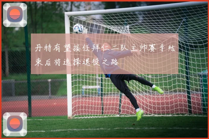 丹特有望接任拜仁二队主帅赛季结束后将选择退役之路