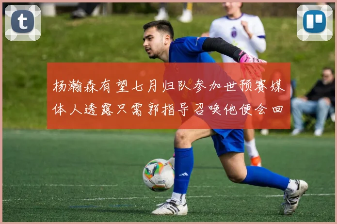 杨瀚森有望七月归队参加世预赛媒体人透露只需郭指导召唤他便会回归