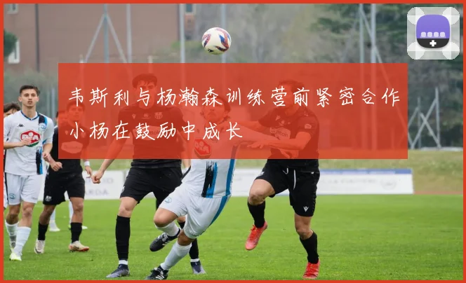 韦斯利与杨瀚森训练营前紧密合作小杨在鼓励中成长